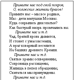 Подпись:     Примите нас под свой покров,      О, волжских жители брегов!  Примите нас – мы все родные,  Мы - дети матушки Москвы.  Куда сокрылись дни златые?  Как быстрый вихрь промчались вы.        Примите нас и т.д.  Чад, братий кровь дымится,  И стонет с ужасом земля,  А враг коварный веселится  На башнях древнего Кремля.       Примите нас и т.д.  Святые храмы оскверненны,  Сокровища расхищены,  Жилища в пепел обращенны,  Скитаться мы принуждены.      Примите нас и т.д.  